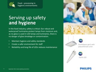 Food – processing in
hygienic environments
Pacific LED
In the food industry, safety is critical. Our robust and
waterproof luminaires protect lamps from moisture and,
as no glass is used in LED lamps and luminaires, there is
no danger of glass breakage or contamination.
• Maintain hygiene and safety standards
• Create a safer environment for staff
• Reliability and long life of LEDs reduces maintenance
Serving up safety
and hygiene
GentleSpace gen2 with
polycarbonate cover
9 September 2015, Industry lighting presentation
 