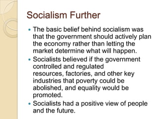 Socialism Further






The basic belief behind socialism was
that the government should actively plan
the economy rather than letting the
market determine what will happen.
Socialists believed if the government
controlled and regulated
resources, factories, and other key
industries that poverty could be
abolished, and equality would be
promoted.
Socialists had a positive view of people
and the future.

 