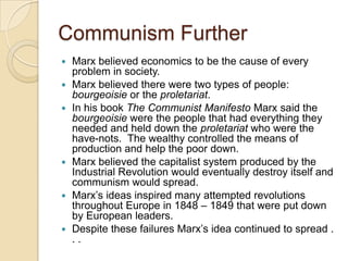 Communism Further










Marx believed economics to be the cause of every
problem in society.
Marx believed there were two types of people:
bourgeoisie or the proletariat.
In his book The Communist Manifesto Marx said the
bourgeoisie were the people that had everything they
needed and held down the proletariat who were the
have-nots. The wealthy controlled the means of
production and help the poor down.
Marx believed the capitalist system produced by the
Industrial Revolution would eventually destroy itself and
communism would spread.
Marx’s ideas inspired many attempted revolutions
throughout Europe in 1848 – 1849 that were put down
by European leaders.
Despite these failures Marx’s idea continued to spread .
..

 