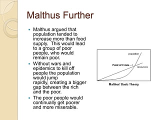 Malthus Further
Malthus argued that
population tended to
increase more than food
supply. This would lead
to a group of poor
people, who would
remain poor.
 Without wars and
epidemics to kill off
people the population
would jump
rapidly, creating a bigger
gap between the rich
and the poor.
 The poor people would
continually get poorer
and more miserable.


 