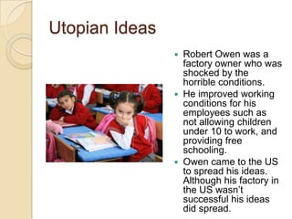 Utopian Ideas






Robert Owen was a
factory owner who was
shocked by the
horrible conditions.
He improved working
conditions for his
employees such as
not allowing children
under 10 to work, and
providing free
schooling.
Owen came to the US
to spread his ideas.
Although his factory in
the US wasn’t
successful his ideas
did spread.

 