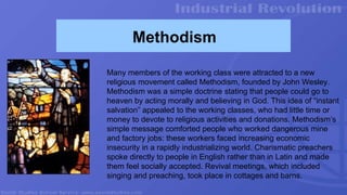 Methodism
Many members of the working class were attracted to a new
religious movement called Methodism, founded by John Wesley.
Methodism was a simple doctrine stating that people could go to
heaven by acting morally and believing in God. This idea of “instant
salvation” appealed to the working classes, who had little time or
money to devote to religious activities and donations. Methodism’s
simple message comforted people who worked dangerous mine
and factory jobs: these workers faced increasing economic
insecurity in a rapidly industrializing world. Charismatic preachers
spoke directly to people in English rather than in Latin and made
them feel socially accepted. Revival meetings, which included
singing and preaching, took place in cottages and barns.
 