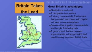 Britain Takes
the Lead
Great Britain’s advantages:
●Plentiful iron and coal
●A navigable river system
●A strong commercial infrastructure
that provided merchants with capital
to invest in new enterprises
●Colonies that supplied raw materials
and bought finished goods
●A government that encouraged
improvements in transportation and
used its navy to protect British trade
 