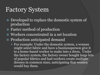Factory System
 Developed to replace the domestic system of
production
 Faster method of production
 Workers concentrated in a set location
 Production anticipated demand
 For example: Under the domestic system, a woman
might select fabric and have a businessperson give it
to a home-based worker to make into a dress. Under
the factory system, the factory owner bought large lots
of popular fabrics and had workers create multiple
dresses in common sizes, anticipating that women
would buy them.
 