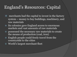 England’s Resources: Capital
 merchants had the capital to invest in the factory
system – money to buy buildings, machinery, and
raw materials
 Its colonies gave England access to enormous
markets and vast amounts of raw materials
 possessed the necessary raw materials to create
the means of production (coal, iron)
 English people could freely travel from the
countryside to the cities
 World’s largest merchant fleet
 