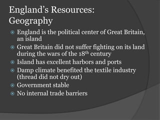 England’s Resources:
Geography
 England is the political center of Great Britain,
an island
 Great Britain did not suffer fighting on its land
during the wars of the 18th century
 Island has excellent harbors and ports
 Damp climate benefited the textile industry
(thread did not dry out)
 Government stable
 No internal trade barriers
 