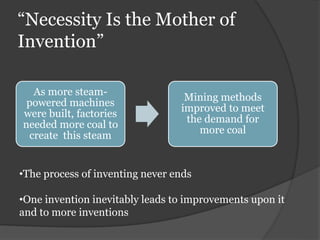 “Necessity Is the Mother of
Invention”
As more steam-
powered machines
were built, factories
needed more coal to
create this steam
Mining methods
improved to meet
the demand for
more coal
•The process of inventing never ends
•One invention inevitably leads to improvements upon it
and to more inventions
 