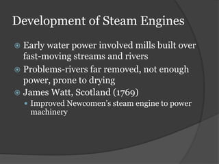 Development of Steam Engines
 Early water power involved mills built over
fast-moving streams and rivers
 Problems-rivers far removed, not enough
power, prone to drying
 James Watt, Scotland (1769)
 Improved Newcomen’s steam engine to power
machinery
 