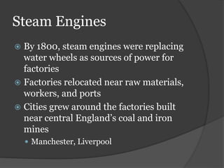 Steam Engines
 By 1800, steam engines were replacing
water wheels as sources of power for
factories
 Factories relocated near raw materials,
workers, and ports
 Cities grew around the factories built
near central England’s coal and iron
mines
 Manchester, Liverpool
 