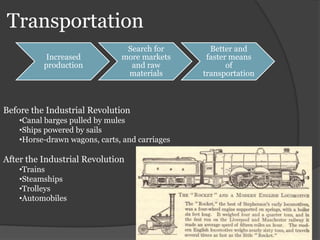 Transportation
Increased
production
Search for
more markets
and raw
materials
Better and
faster means
of
transportation
Before the Industrial Revolution
•Canal barges pulled by mules
•Ships powered by sails
•Horse-drawn wagons, carts, and carriages
After the Industrial Revolution
•Trains
•Steamships
•Trolleys
•Automobiles
 
