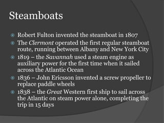 Steamboats
 Robert Fulton invented the steamboat in 1807
 The Clermont operated the first regular steamboat
route, running between Albany and New York City
 1819 – the Savannah used a steam engine as
auxiliary power for the first time when it sailed
across the Atlantic Ocean
 1836 – John Ericsson invented a screw propeller to
replace paddle wheels
 1838 – the Great Western first ship to sail across
the Atlantic on steam power alone, completing the
trip in 15 days
 
