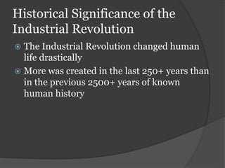 Historical Significance of the
Industrial Revolution
 The Industrial Revolution changed human
life drastically
 More was created in the last 250+ years than
in the previous 2500+ years of known
human history
 