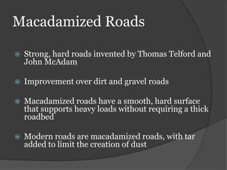 Macadamized Roads
 Strong, hard roads invented by Thomas Telford and
John McAdam
 Improvement over dirt and gravel roads
 Macadamized roads have a smooth, hard surface
that supports heavy loads without requiring a thick
roadbed
 Modern roads are macadamized roads, with tar
added to limit the creation of dust
 