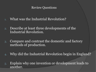 Review Questions
1. What was the Industrial Revolution?
2. Describe at least three developments of the
Industrial Revolution.
3. Compare and contrast the domestic and factory
methods of production.
4. Why did the Industrial Revolution begin in England?
5. Explain why one invention or development leads to
another.
 
