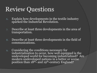 Review Questions
6. Explain how developments in the textile industry
sparked the Industrial Revolution.
7. Describe at least three developments in the area of
transportation.
8. Describe at least three developments in the field of
communications.
9. Considering the conditions necessary for
industrialization to occur, how well equipped is the
undeveloped world for becoming industrialized? Are
modern undeveloped nations in a better or worse
position than 18th- and 19th-century England?
 