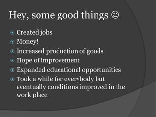 Hey, some good things 
 Created jobs
 Money!
 Increased production of goods
 Hope of improvement
 Expanded educational opportunities
 Took a while for everybody but
eventually conditions improved in the
work place
 