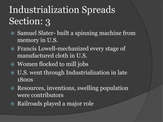 Industrialization Spreads
Section: 3
 Samuel Slater- built a spinning machine from
memory in U.S.
 Francis Lowell-mechanized every stage of
manufactured cloth in U.S.
 Women flocked to mill jobs
 U.S. went through Industrialization in late
1800s
 Resources, inventions, swelling population
were contributors
 Railroads played a major role
 