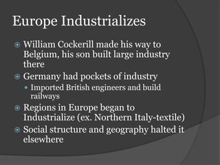 Europe Industrializes
 William Cockerill made his way to
Belgium, his son built large industry
there
 Germany had pockets of industry
 Imported British engineers and build
railways
 Regions in Europe began to
Industrialize (ex. Northern Italy-textile)
 Social structure and geography halted it
elsewhere
 
