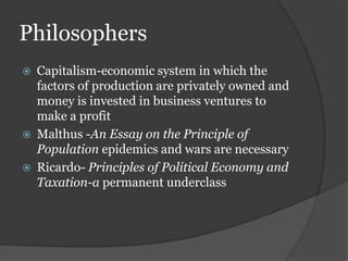 Philosophers
 Capitalism-economic system in which the
factors of production are privately owned and
money is invested in business ventures to
make a profit
 Malthus -An Essay on the Principle of
Population epidemics and wars are necessary
 Ricardo- Principles of Political Economy and
Taxation-a permanent underclass
 