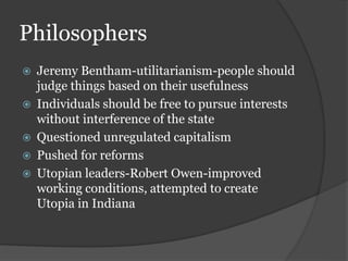 Philosophers
 Jeremy Bentham-utilitarianism-people should
judge things based on their usefulness
 Individuals should be free to pursue interests
without interference of the state
 Questioned unregulated capitalism
 Pushed for reforms
 Utopian leaders-Robert Owen-improved
working conditions, attempted to create
Utopia in Indiana
 