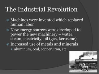 The Industrial Revolution
 Machines were invented which replaced
human labor
 New energy sources were developed to
power the new machinery – water,
steam, electricity, oil (gas, kerosene)
 Increased use of metals and minerals
 Aluminum, coal, copper, iron, etc.
 
