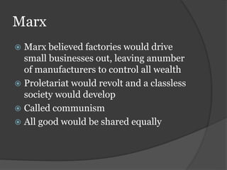 Marx
 Marx believed factories would drive
small businesses out, leaving anumber
of manufacturers to control all wealth
 Proletariat would revolt and a classless
society would develop
 Called communism
 All good would be shared equally
 