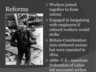 Reforms
 Workers joined
together to form
unions
 Engaged in bargaining
with employers if
refused workers would
strike
 Britain-Combination
Acts outlawed unions
but were repealed in
1824
 1886- U.S.- American
Federation of Labor
led successful strikes
 