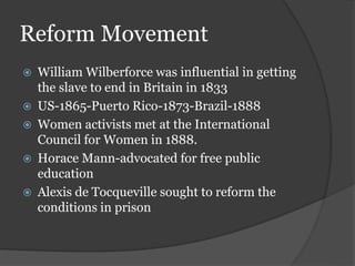 Reform Movement
 William Wilberforce was influential in getting
the slave to end in Britain in 1833
 US-1865-Puerto Rico-1873-Brazil-1888
 Women activists met at the International
Council for Women in 1888.
 Horace Mann-advocated for free public
education
 Alexis de Tocqueville sought to reform the
conditions in prison
 