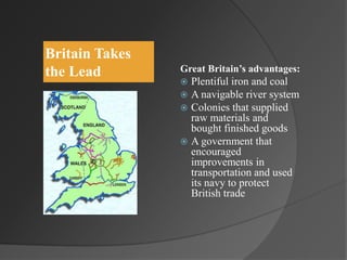 Britain Takes
the Lead Great Britain’s advantages:
 Plentiful iron and coal
 A navigable river system
 Colonies that supplied
raw materials and
bought finished goods
 A government that
encouraged
improvements in
transportation and used
its navy to protect
British trade
 