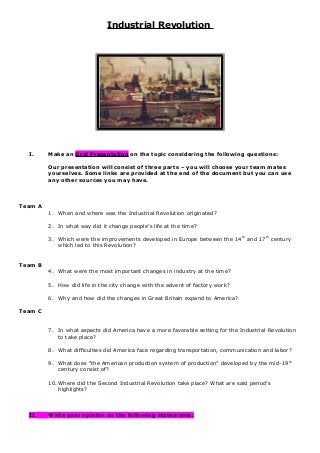 Industrial Revolution 
I. Make an Oral Presentation on the topic considering the following questions: 
Our presentation will consist of three parts – you will choose your team mates 
yourselves. Some links are provided at the end of the document but you can use 
any other sources you may have. 
Team A 
1. When and where was the Industrial Revolution originated? 
2. In what way did it change people’s life at the time? 
3. Which were the improvements developed in Europe between the 14th and 17th century 
which led to this Revolution? 
Team B 
4. What were the most important changes in industry at the time? 
5. How did life in the city change with the advent of factory work? 
6. Why and how did the changes in Great Britain expand to America? 
Team C 
7. In what aspects did America have a more favorable setting for the Industrial Revolution 
to take place? 
8. What difficulties did America face regarding transportation, communication and labor? 
9. What does “the American production system of production” developed by the mid-19th 
century consist of? 
10.Where did the Second Industrial Revolution take place? What are said period’s 
highlights? 
II. Write your opinion on the following statements: 
 