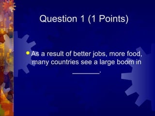 Question 1 (1 Points)


 As
   a result of better jobs, more food,
 many countries see a large boom in
               _______.
 