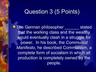 Question 3 (5 Points)

 TheGerman philosopher ______ stated
 that the working class and the wealthy
 would eventually clash in a struggle for
   power. In his book, the Communist
 Manifesto, he described Communism, a
 complete form of socialism in which all
 production is completely owned by the
                 people.
 