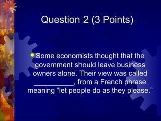 Question 2 (3 Points)


 Some  economists thought that the
  government should leave business
 owners alone. Their view was called
 __________, from a French phrase
meaning “let people do as they please.”
 