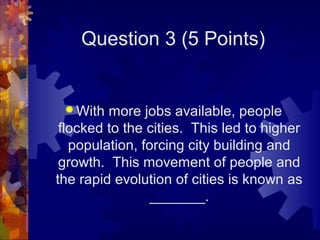 Question 3 (5 Points)


  With  more jobs available, people
 flocked to the cities. This led to higher
   population, forcing city building and
 growth. This movement of people and
the rapid evolution of cities is known as
                 _______.
 