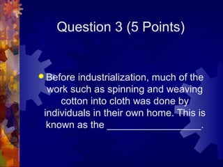 Question 3 (5 Points)


 Before industrialization, much of the
  work such as spinning and weaving
     cotton into cloth was done by
 individuals in their own home. This is
  known as the _________________.
 