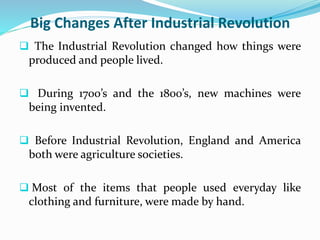 Big Changes After Industrial Revolution 
 The Industrial Revolution changed how things were 
produced and people lived. 
 During 1700’s and the 1800’s, new machines were 
being invented. 
 Before Industrial Revolution, England and America 
both were agriculture societies. 
 Most of the items that people used everyday like 
clothing and furniture, were made by hand. 
 