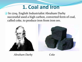 1. Coal and Iron 
 In 1709, English Industrialist Abraham Darby 
successful used a high carbon, converted form of coal, 
called coke, to produce iron from iron ore. 
Abraham Darby Coke 
 