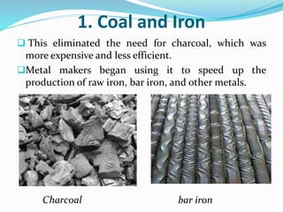 1. Coal and Iron 
 This eliminated the need for charcoal, which was 
more expensive and less efficient. 
Metal makers began using it to speed up the 
production of raw iron, bar iron, and other metals. 
Charcoal bar iron 
 