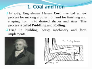 1. Coal and Iron 
 In 1784, Englishman Henry Cort invented a new 
process for making a purer iron and for finishing and 
shaping iron into desired shapes and sizes. This 
process is called Puddling and Rolling. 
 Used in building, heavy machinery and farm 
implements. 
 