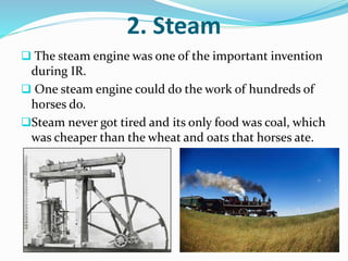 2. Steam 
 The steam engine was one of the important invention 
during IR. 
 One steam engine could do the work of hundreds of 
horses do. 
Steam never got tired and its only food was coal, which 
was cheaper than the wheat and oats that horses ate. 
 