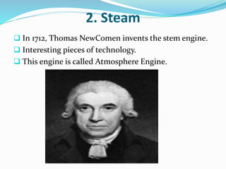 2. Steam 
 In 1712, Thomas NewComen invents the stem engine. 
 Interesting pieces of technology. 
 This engine is called Atmosphere Engine. 
 