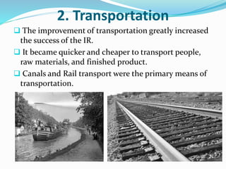 2. Transportation 
 The improvement of transportation greatly increased 
the success of the IR. 
 It became quicker and cheaper to transport people, 
raw materials, and finished product. 
 Canals and Rail transport were the primary means of 
transportation. 
 