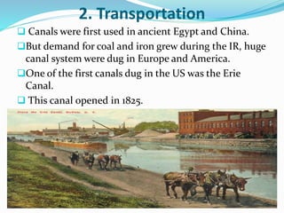 2. Transportation 
 Canals were first used in ancient Egypt and China. 
But demand for coal and iron grew during the IR, huge 
canal system were dug in Europe and America. 
One of the first canals dug in the US was the Erie 
Canal. 
 This canal opened in 1825. 
 