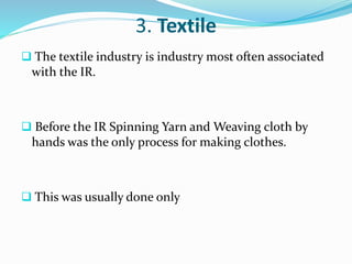 3. Textile 
 The textile industry is industry most often associated 
with the IR. 
 Before the IR Spinning Yarn and Weaving cloth by 
hands was the only process for making clothes. 
 This was usually done only 
 