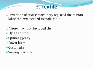 3. Textile 
 Invention of textile machinery replaced the human 
labor that was needed to make cloth. 
 These invention included the 
Flying shuttle 
Spinning jenny 
Power loom 
Cotton gin 
Sewing machine. 
 