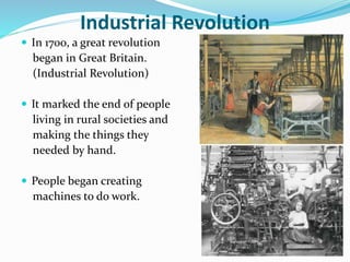 Industrial Revolution 
 In 1700, a great revolution 
began in Great Britain. 
(Industrial Revolution) 
 It marked the end of people 
living in rural societies and 
making the things they 
needed by hand. 
 People began creating 
machines to do work. 
 