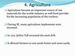 4. Agriculture 
 Agriculture became an important source of raw 
materials for the textile industry as well food provider 
for the increasing population of the workers. 
 During IR, many agriculture implements were 
invented . 
 In 1701, Jethro Tull invented the seed drill. 
 It allowed farmers to sow seeds better and more easily. 
 