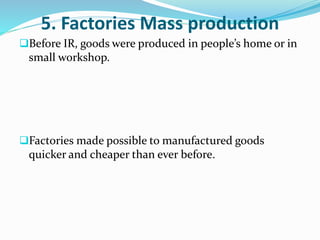 5. Factories Mass production 
Before IR, goods were produced in people’s home or in 
small workshop. 
Factories made possible to manufactured goods 
quicker and cheaper than ever before. 
 
