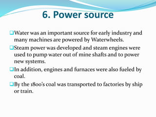 6. Power source 
Water was an important source for early industry and 
many machines are powered by Waterwheels. 
Steam power was developed and steam engines were 
used to pump water out of mine shafts and to power 
new systems. 
In addition, engines and furnaces were also fueled by 
coal. 
By the 1800’s coal was transported to factories by ship 
or train. 
 
