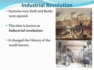 Industrial Revolution 
 Factories were built and Banks 
were opened. 
 This time is known as 
Industrial revolution. 
 It changed the History of the 
world forever. 
 